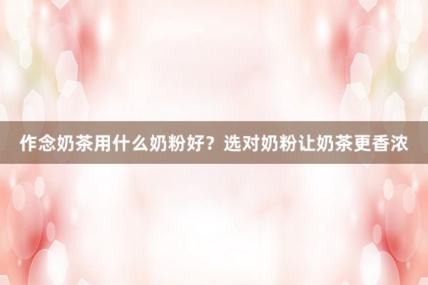 作念奶茶用什么奶粉好？选对奶粉让奶茶更香浓