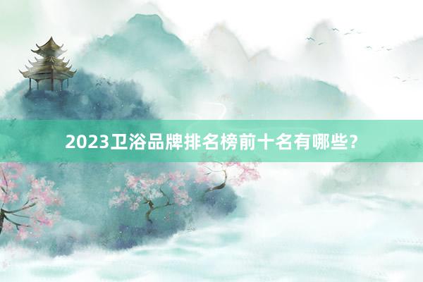 2023卫浴品牌排名榜前十名有哪些？