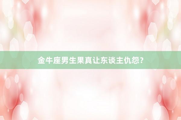 金牛座男生果真让东谈主仇怨？